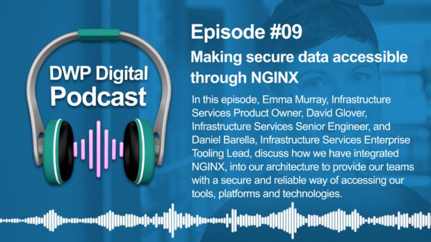 DWP Digital Podcast infographic of headphones with text excerpt: Episode #09 Making secure data accessible through NGINX. In this episode, Emma Murray, Infrastructure Services Product Owner, David Glover, Infrastructure Services Senior Engineer, and Daniel Barella, Infrastructure Services Enterprise Tooling Lead, discuss how we have integrated NGINX into our architecture to provide our teams with a secure and reliable way of accessing our tools, platforms and technologies. 