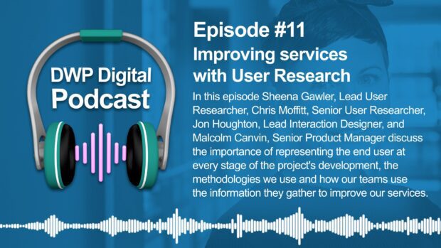 Podcast episode 11 image of headphones and text: Episode #11 Improving services with User Research. In this episode, Sheena Gawler, Lead User Researched, Chris Moffitt, Senior User Researcher, Jon Houghton, Lead Interaction Designer, Malcolm Canvin, Senior Product Manager discuss the importance of representing the end user at every stage of the project's development, the methodologies we use and how our teams use the information they gather to improve our services.